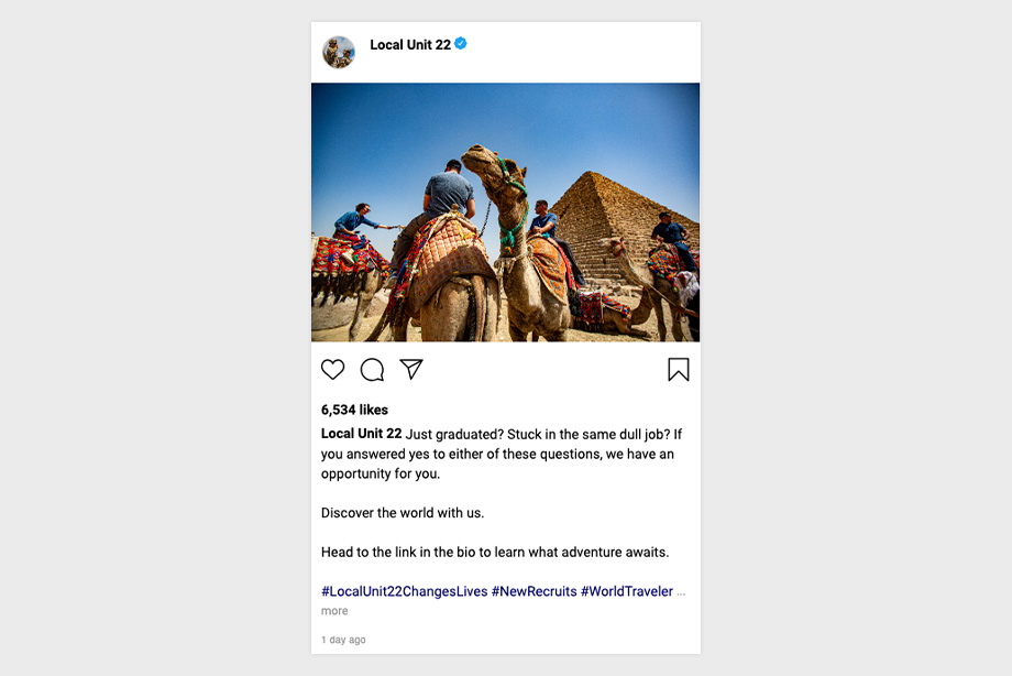 Image of a group of people on camels by a pyramid. Just graduated? Stuck in the same dull job? If you answered yes to either of these questions, we have an opportunity for you. Discover the world with us. Head to the link in the bio to learn what adventure awaits. # Local Unit 22 Changes Lives # New Recruits # World Traveler