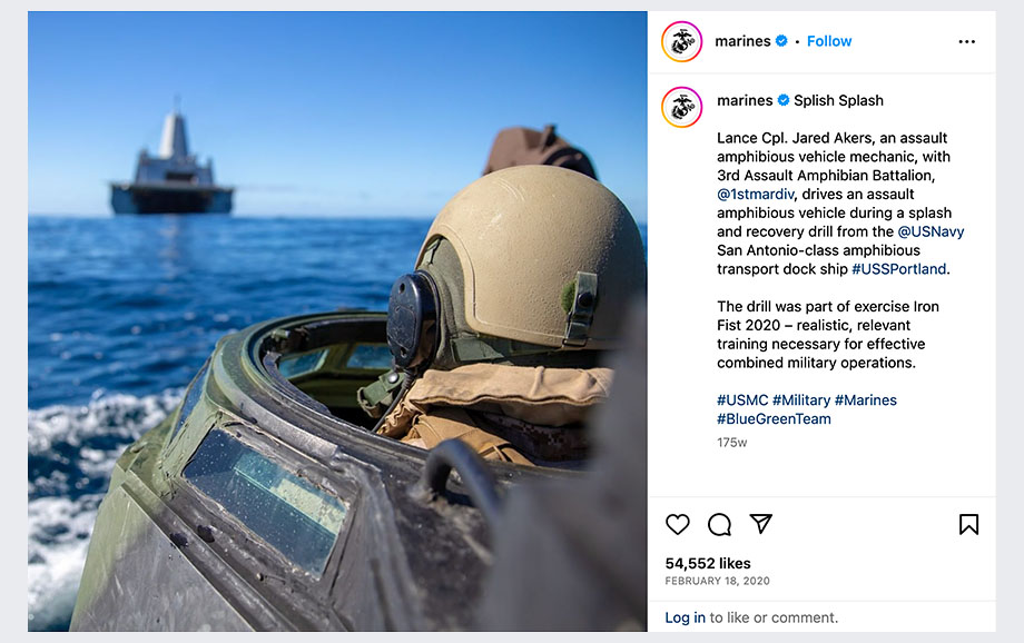 Image of an Instagram post from the Marines that states, "Splish Splash. Lance Cpl. Jared Akers, an assault amphibious vehicle mechanic, with 3rd Assault Amphibian Battalion, @1stmardiv, drives an assault amphibious vehicle during a splash and recovery drill from the @US Navy San Antonio-class amphibious transport dock ship #USSPortland. The Drill was part of Exercise Iron Fist 2020 - realistic, relevant training necessary for effective combined military operations. #USMC #Military #Marines #BlueGreenTeam" The image within the Instagram post shows a service member in an amphibious vehicle with a ship in the distance. 