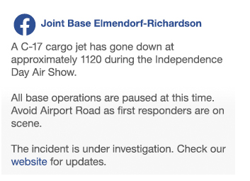 Facebook post from JBER:
"A C-17 cargo jet has gone down at approximately 1120 during the Independence Day Air Show.
All base operations are paused at this time. Avoid Airport Road as first responders are on scene.
The incident is under investigation. Check our website for updates."