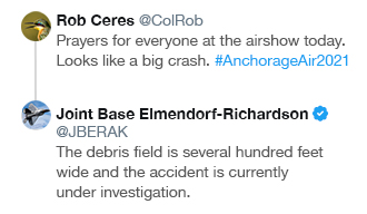 Image of Twitter comment from Rob Ceres @ColRob:

"Prayers for everyone at the airshow today. Looks like a big crash. #AnchorageAir2021"

And the reply from @JBER:

"The debris field is several hundred feet wide and the accident is currently under investigation."