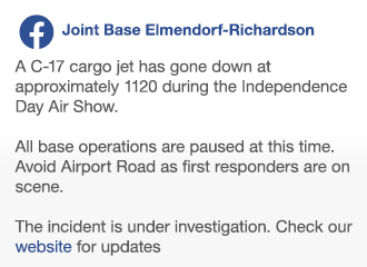 Image of Facebook post from JBER:

"A C-17 cargo jet has gone down at approximately 1120 during the Independence Day Air Show.

All base operations are paused at this time. Avoid Airport Road as first responders are on scene.

The incident is under investigation. Check our website for updates."